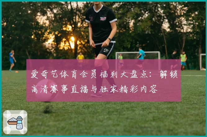 爱奇艺体育会员福利大盘点：解锁高清赛事直播与独家精彩内容