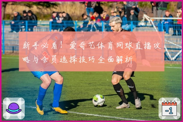 新手必看！爱奇艺体育网球直播攻略与会员选择技巧全面解析