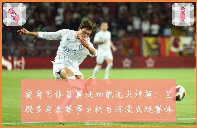 爱奇艺体育解说功能亮点详解:呈现多角度赛事分析与沉浸式观赛体验