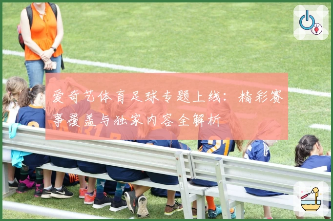 爱奇艺体育足球专题上线：精彩赛事覆盖与独家内容全解析