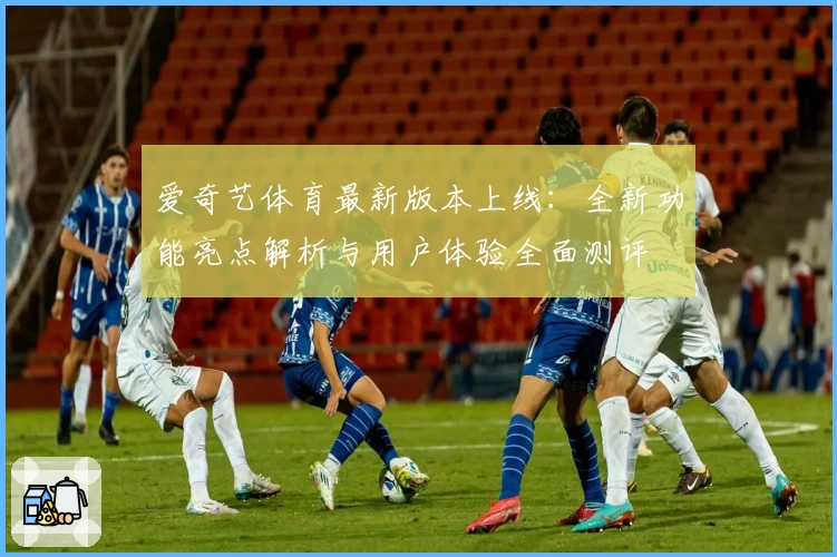 爱奇艺体育最新版本上线：全新功能亮点解析与用户体验全面测评