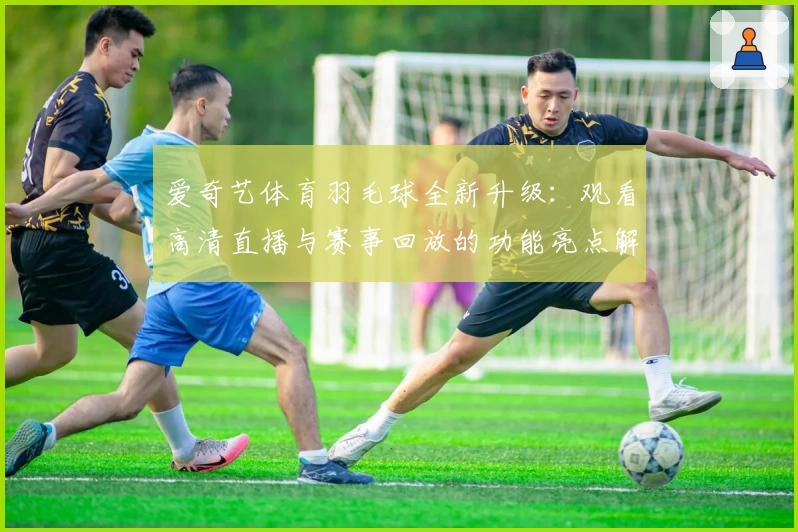 爱奇艺体育羽毛球全新升级：观看高清直播与赛事回放的功能亮点解析