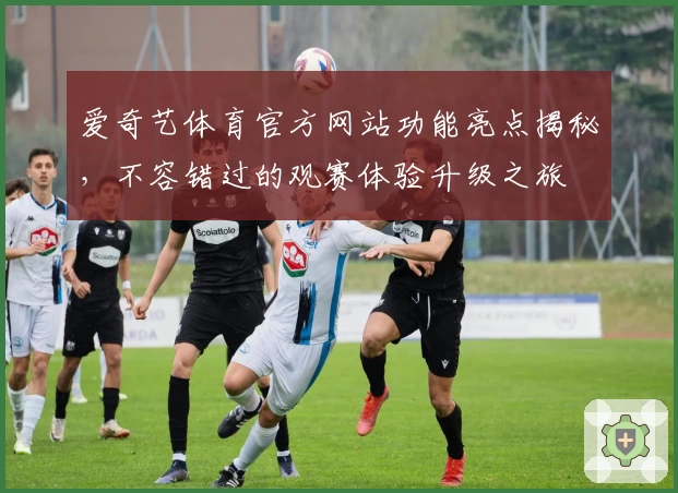 爱奇艺体育官方网站功能亮点揭秘，不容错过的观赛体验升级之旅