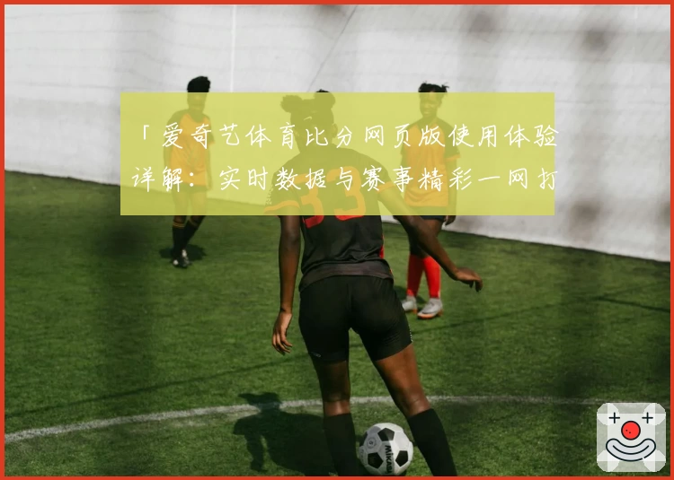 「爱奇艺体育比分网页版使用体验详解：实时数据与赛事精彩一网打尽」