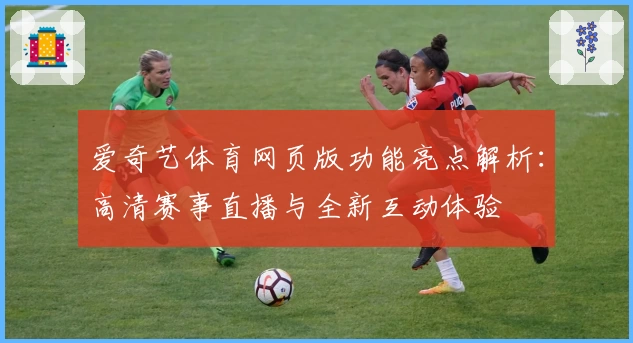 爱奇艺体育网页版功能亮点解析：高清赛事直播与全新互动体验