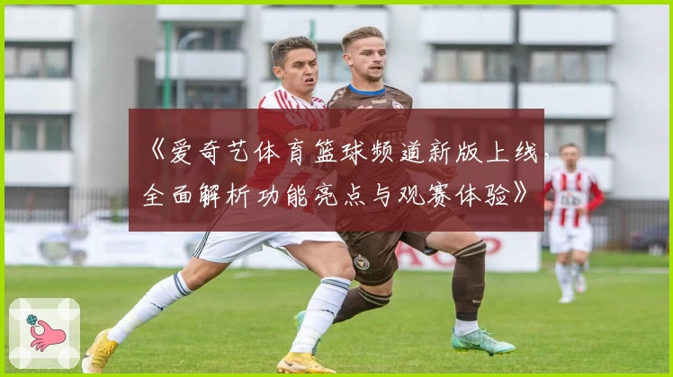 《爱奇艺体育篮球频道新版上线，全面解析功能亮点与观赛体验》