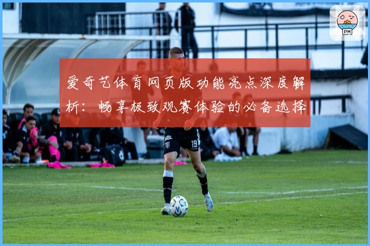爱奇艺体育网页版功能亮点深度解析:畅享极致观赛体验的必备选择