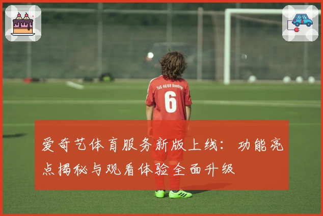 爱奇艺体育服务新版上线：功能亮点揭秘与观看体验全面升级