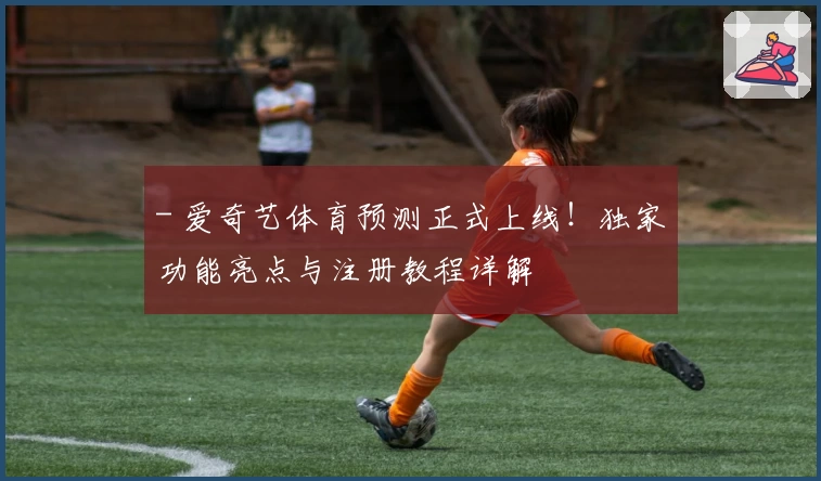 - 爱奇艺体育预测正式上线！独家功能亮点与注册教程详解